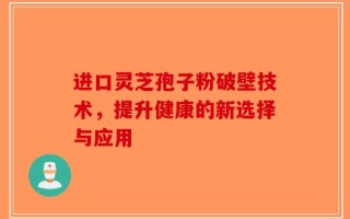 进口灵芝孢子粉破壁技术，提升健康的新选择与应用