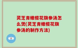 灵芝青橄榄花旗参汤怎么煲(灵芝青橄榄花旗参汤的制作方法)