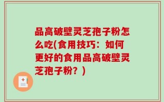 品高破壁灵芝孢子粉怎么吃(食用技巧：如何更好的食用品高破壁灵芝孢子粉？)