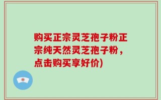 购买正宗灵芝孢子粉正宗纯天然灵芝孢子粉，点击购买享好价)