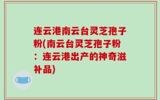 连云港南云台灵芝孢子粉(南云台灵芝孢子粉：连云港出产的神奇滋补品)