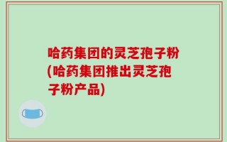 哈药集团的灵芝孢子粉(哈药集团推出灵芝孢子粉产品)
