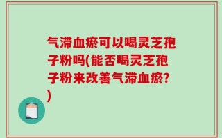 气滞血瘀可以喝灵芝孢子粉吗(能否喝灵芝孢子粉来改善气滞血瘀？)