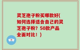 灵芝孢子粉买哪款好(如何选择适合自己的灵芝孢子粉？50款产品全面对比！)