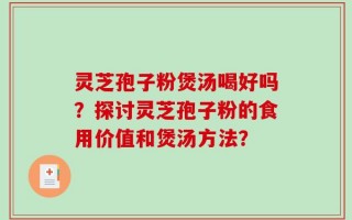 灵芝孢子粉煲汤喝好吗？探讨灵芝孢子粉的食用价值和煲汤方法？