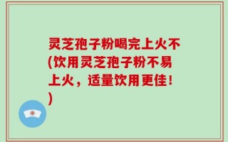 灵芝孢子粉喝完上火不(饮用灵芝孢子粉不易上火，适量饮用更佳！)