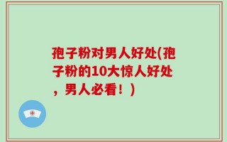 孢子粉对男人好处(孢子粉的10大惊人好处，男人必看！)