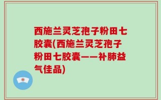 西施兰灵芝孢子粉田七胶囊(西施兰灵芝孢子粉田七胶囊——补肺益气佳品)