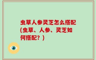 虫草人参灵芝怎么搭配(虫草、人参、灵芝如何搭配？)