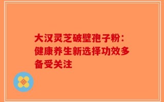 大汉灵芝破壁孢子粉：健康养生新选择功效多备受关注