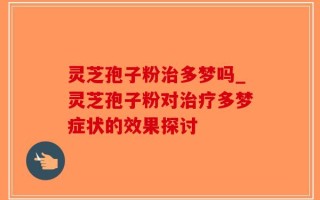 灵芝孢子粉治多梦吗_灵芝孢子粉对治疗多梦症状的效果探讨