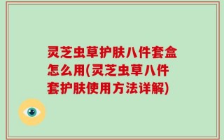 灵芝虫草护肤八件套盒怎么用(灵芝虫草八件套护肤使用方法详解)