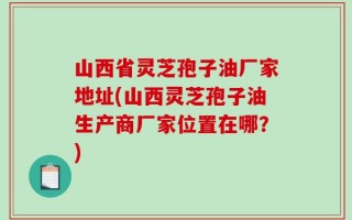 山西省灵芝孢子油厂家地址(山西灵芝孢子油生产商厂家位置在哪？)