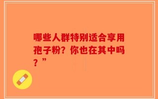 哪些人群特别适合享用孢子粉？你也在其中吗？”