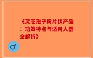 《灵芝孢子粉片状产品：功效特点与适用人群全解析》