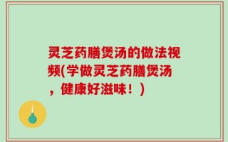 灵芝药膳煲汤的做法视频(学做灵芝药膳煲汤，健康好滋味！)