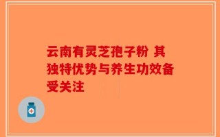 云南有灵芝孢子粉 其独特优势与养生功效备受关注