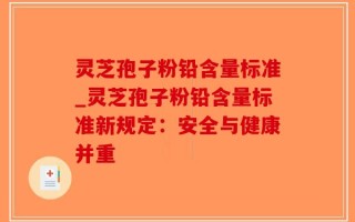 灵芝孢子粉铅含量标准_灵芝孢子粉铅含量标准新规定：安全与健康并重