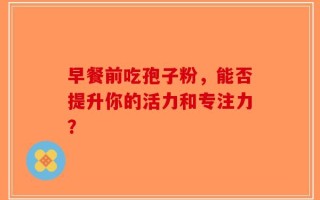 早餐前吃孢子粉，能否提升你的活力和专注力？