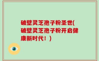 破壁灵芝孢子粉圣世(破壁灵芝孢子粉开启健康新时代！)