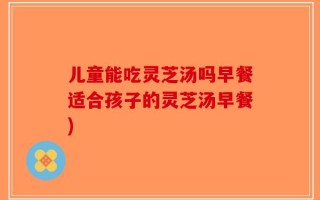 儿童能吃灵芝汤吗早餐适合孩子的灵芝汤早餐)