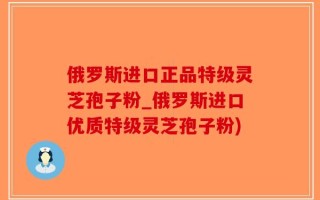 俄罗斯进口正品特级灵芝孢子粉_俄罗斯进口优质特级灵芝孢子粉)