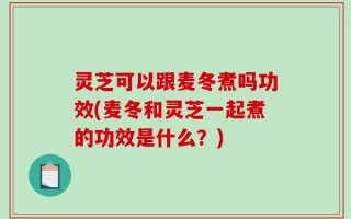 灵芝可以跟麦冬煮吗功效(麦冬和灵芝一起煮的功效是什么？)