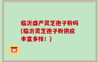 临沂盛产灵芝孢子粉吗(临沂灵芝孢子粉供应丰富多样！)
