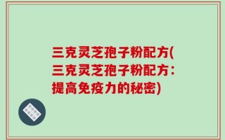 三克灵芝孢子粉配方(三克灵芝孢子粉配方：提高免疫力的秘密)