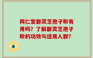 同仁堂都灵芝孢子粉有用吗？了解都灵芝孢子粉的功效与适用人群？