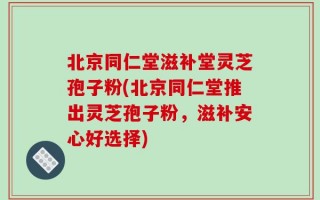 北京同仁堂滋补堂灵芝孢子粉(北京同仁堂推出灵芝孢子粉，滋补安心好选择)