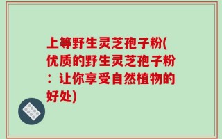 上等野生灵芝孢子粉(优质的野生灵芝孢子粉：让你享受自然植物的好处)