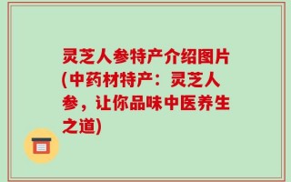 灵芝人参特产介绍图片(中药材特产：灵芝人参，让你品味中医养生之道)