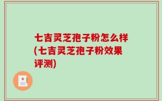 七吉灵芝孢子粉怎么样(七吉灵芝孢子粉效果评测)