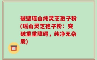 破壁瑶山纯灵芝孢子粉(瑶山灵芝孢子粉：突破重重障碍，纯净无杂质)