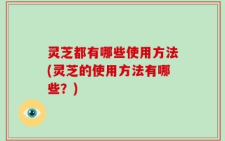 灵芝都有哪些使用方法(灵芝的使用方法有哪些？)