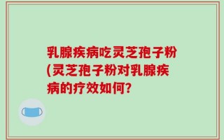 乳腺疾病吃灵芝孢子粉(灵芝孢子粉对乳腺疾病的疗效如何？
