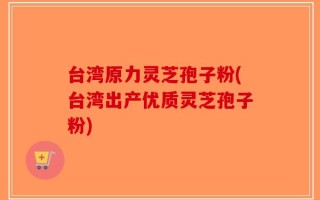 台湾原力灵芝孢子粉(台湾出产优质灵芝孢子粉)