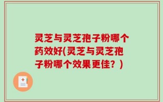 灵芝与灵芝孢子粉哪个药效好(灵芝与灵芝孢子粉哪个效果更佳？)