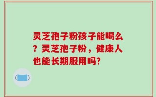 灵芝孢子粉孩子能喝么？灵芝孢子粉，健康人也能长期服用吗？