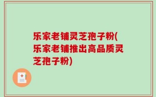 乐家老铺灵芝孢子粉(乐家老铺推出高品质灵芝孢子粉)