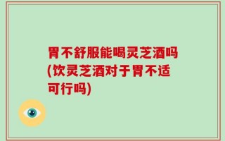 胃不舒服能喝灵芝酒吗(饮灵芝酒对于胃不适可行吗)
