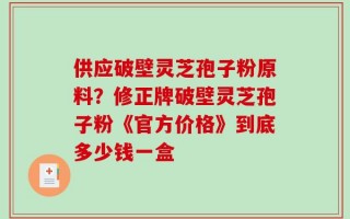 供应破壁灵芝孢子粉原料？修正牌破壁灵芝孢子粉《官方价格》到底多少钱一盒