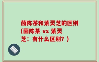 茵陈茶和紫灵芝的区别(茵陈茶 vs 紫灵芝：有什么区别？)