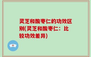 灵芝和酸枣仁的功效区别(灵芝和酸枣仁：比较功效差异)