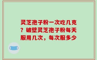 灵芝孢子粉一次吃几克？破壁灵芝孢子粉每天服用几次，每次服多少