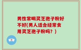 男性常喝灵芝孢子粉好不好(男人适合经常食用灵芝孢子粉吗？)