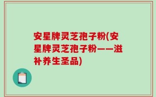 安星牌灵芝孢子粉(安星牌灵芝孢子粉——滋补养生圣品)