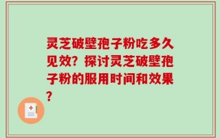 灵芝破壁孢子粉吃多久见效？探讨灵芝破壁孢子粉的服用时间和效果？