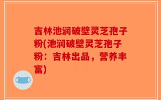吉林池润破壁灵芝孢子粉(池润破壁灵芝孢子粉：吉林出品，营养丰富)